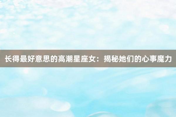 长得最好意思的高潮星座女：揭秘她们的心事魔力