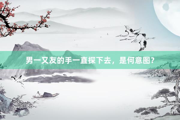 男一又友的手一直探下去，是何意图？
