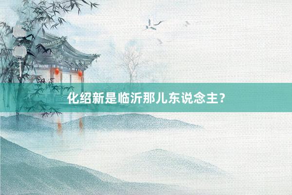 化绍新是临沂那儿东说念主？